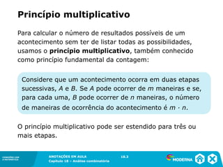 CONEXÕES COM
A MATEMÁTICA
ANOTAÇÕES EM AULA
Capítulo 18 – Análise combinatória
CONEXÕES COM
A MATEMÁTICA
ANOTAÇÕES EM AULA
Capítulo 18 – Análise combinatória
Para calcular o número de resultados possíveis de um
acontecimento sem ter de listar todas as possibilidades,
usamos o princípio multiplicativo, também conhecido
como princípio fundamental da contagem:
O princípio multiplicativo pode ser estendido para três ou
mais etapas.
Considere que um acontecimento ocorra em duas etapas
sucessivas, A e B. Se A pode ocorrer de m maneiras e se,
para cada uma, B pode ocorrer de n maneiras, o número
de maneiras de ocorrência do acontecimento é m ∙ n.
Princípio multiplicativo
18.3
 