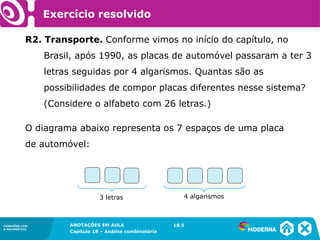 CONEXÕES COM
A MATEMÁTICA
ANOTAÇÕES EM AULA
Capítulo 18 – Análise combinatória
CONEXÕES COM
A MATEMÁTICA
ANOTAÇÕES EM AULA
Capítulo 18 – Análise combinatória
R2. Transporte. Conforme vimos no início do capítulo, no
Brasil, após 1990, as placas de automóvel passaram a ter 3
letras seguidas por 4 algarismos. Quantas são as
possibilidades de compor placas diferentes nesse sistema?
(Considere o alfabeto com 26 letras.)
18.5
O diagrama abaixo representa os 7 espaços de uma placa
de automóvel:
3 letras 4 algarismos
Exercício resolvido
 