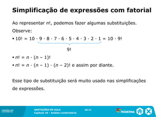 CONEXÕES COM
A MATEMÁTICA
ANOTAÇÕES EM AULA
Capítulo 18 – Análise combinatória
CONEXÕES COM
A MATEMÁTICA
ANOTAÇÕES EM AULA
Capítulo 18 – Análise combinatória
Simplificação de expressões com fatorial
Ao representar n!, podemos fazer algumas substituições.
Observe:
▪ 10! = 10 ∙ 9 ∙ 8 ∙ 7 ∙ 6 ∙ 5 ∙ 4 ∙ 3 ∙ 2 ∙ 1 = 10 ∙ 9!
9!
▪ n! = n ∙ (n – 1)!
▪ n! = n ∙ (n – 1) ∙ (n – 2)! e assim por diante.
Esse tipo de substituição será muito usado nas simplificações
de expressões.
18.11
 