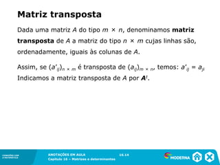 1.5CONEXÕES COM
A MATEMÁTICA
ANOTAÇÕES EM AULA
Capítulo 16 – Matrizes e determinantes
CONEXÕES COM
A MATEMÁTICA
ANOTAÇÕES EM AULA
Capítulo 16 – Matrizes e determinantes
Dada uma matriz A do tipo m × n, denominamos matriz
transposta de A a matriz do tipo n × m cujas linhas são,
ordenadamente, iguais às colunas de A.
Assim, se (a’ij)n × m é transposta de (aij)m × n, temos: a’ij = aji
Indicamos a matriz transposta de A por At.
16.14
Matriz transposta
 