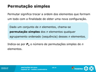 CONEXÕES COM
A MATEMÁTICA
ANOTAÇÕES EM AULA
Capítulo 18 – Análise combinatória
CONEXÕES COM
A MATEMÁTICA
ANOTAÇÕES EM AULA
Capítulo 18 – Análise combinatória
Dado um conjunto de n elementos, chama-se
permutação simples dos n elementos qualquer
agrupamento ordenado (sequência) desses n elementos.
Permutar significa trocar a ordem dos elementos que formam
um todo com a finalidade de obter uma nova configuração.
Permutação simples
18.14
Indica-se por Pn o número de permutações simples de n
elementos.
 