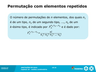 CONEXÕES COM
A MATEMÁTICA
ANOTAÇÕES EM AULA
Capítulo 18 – Análise combinatória
CONEXÕES COM
A MATEMÁTICA
ANOTAÇÕES EM AULA
Capítulo 18 – Análise combinatória
Permutação com elementos repetidos
O número de permutações de n elementos, dos quais n1
é de um tipo, n2 de um segundo tipo, ..., nk de um
k-ésimo tipo, é indicado por e é dado por:
18.16
 