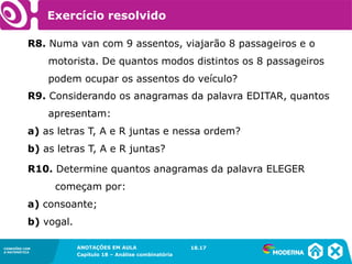 CONEXÕES COM
A MATEMÁTICA
ANOTAÇÕES EM AULA
Capítulo 18 – Análise combinatória
CONEXÕES COM
A MATEMÁTICA
ANOTAÇÕES EM AULA
Capítulo 18 – Análise combinatória
R8. Numa van com 9 assentos, viajarão 8 passageiros e o
motorista. De quantos modos distintos os 8 passageiros
podem ocupar os assentos do veículo?
18.17
Exercício resolvido
R9. Considerando os anagramas da palavra EDITAR, quantos
apresentam:
a) as letras T, A e R juntas e nessa ordem?
b) as letras T, A e R juntas?
R10. Determine quantos anagramas da palavra ELEGER
começam por:
a) consoante;
b) vogal.
 