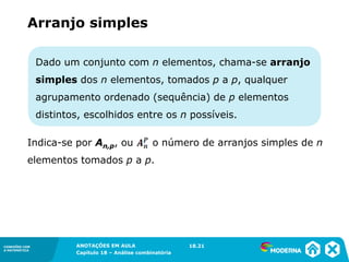 CONEXÕES COM
A MATEMÁTICA
ANOTAÇÕES EM AULA
Capítulo 18 – Análise combinatória
CONEXÕES COM
A MATEMÁTICA
ANOTAÇÕES EM AULA
Capítulo 18 – Análise combinatória
Dado um conjunto com n elementos, chama-se arranjo
simples dos n elementos, tomados p a p, qualquer
agrupamento ordenado (sequência) de p elementos
distintos, escolhidos entre os n possíveis.
Indica-se por An,p, ou o número de arranjos simples de n
elementos tomados p a p.
Arranjo simples
18.21
 