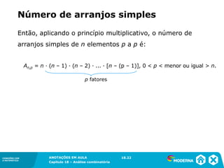 CONEXÕES COM
A MATEMÁTICA
ANOTAÇÕES EM AULA
Capítulo 18 – Análise combinatória
CONEXÕES COM
A MATEMÁTICA
ANOTAÇÕES EM AULA
Capítulo 18 – Análise combinatória
Então, aplicando o princípio multiplicativo, o número de
arranjos simples de n elementos p a p é:
An,p = n ∙ (n – 1) ∙ (n – 2) ∙ ... ∙ [n – (p – 1)], 0 < p < menor ou igual > n.
p fatores
Número de arranjos simples
18.22
 