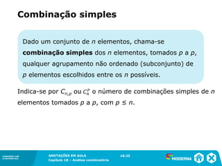 CONEXÕES COM
A MATEMÁTICA
ANOTAÇÕES EM AULA
Capítulo 18 – Análise combinatória
CONEXÕES COM
A MATEMÁTICA
ANOTAÇÕES EM AULA
Capítulo 18 – Análise combinatória
Dado um conjunto de n elementos, chama-se
combinação simples dos n elementos, tomados p a p,
qualquer agrupamento não ordenado (subconjunto) de
p elementos escolhidos entre os n possíveis.
Indica-se por Cn,p ou o número de combinações simples de n
elementos tomados p a p, com p ≤ n.
Combinação simples
18.25
 