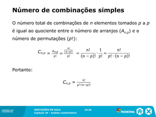 CONEXÕES COM
A MATEMÁTICA
ANOTAÇÕES EM AULA
Capítulo 18 – Análise combinatória
CONEXÕES COM
A MATEMÁTICA
ANOTAÇÕES EM AULA
Capítulo 18 – Análise combinatória
O número total de combinações de n elementos tomados p a p
é igual ao quociente entre o número de arranjos (An,p) e o
número de permutações (p!):
Portanto:
Número de combinações simples
18.26
 