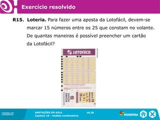 CONEXÕES COM
A MATEMÁTICA
ANOTAÇÕES EM AULA
Capítulo 18 – Análise combinatória
CONEXÕES COM
A MATEMÁTICA
ANOTAÇÕES EM AULA
Capítulo 18 – Análise combinatória
R15. Loteria. Para fazer uma aposta da Lotofácil, devem-se
marcar 15 números entre os 25 que constam no volante.
De quantas maneiras é possível preencher um cartão
da Lotofácil?
18.28
REPRODUÇÃO
Exercício resolvido
 