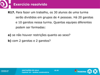 CONEXÕES COM
A MATEMÁTICA
ANOTAÇÕES EM AULA
Capítulo 18 – Análise combinatória
CONEXÕES COM
A MATEMÁTICA
ANOTAÇÕES EM AULA
Capítulo 18 – Análise combinatória
R17. Para fazer um trabalho, os 30 alunos de uma turma
serão divididos em grupos de 4 pessoas. Há 20 garotas
e 10 garotos nessa turma. Quantas equipes diferentes
podem ser formadas:
a) se não houver restrições quanto ao sexo?
b) com 2 garotas e 2 garotos?
18.30
Exercício resolvido
 