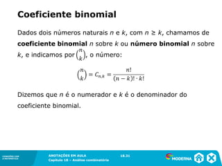 CONEXÕES COM
A MATEMÁTICA
ANOTAÇÕES EM AULA
Capítulo 18 – Análise combinatória
CONEXÕES COM
A MATEMÁTICA
ANOTAÇÕES EM AULA
Capítulo 18 – Análise combinatória
Dados dois números naturais n e k, com n ≥ k, chamamos de
coeficiente binomial n sobre k ou número binomial n sobre
k, e indicamos por , o número:
Dizemos que n é o numerador e k é o denominador do
coeficiente binomial.
Coeficiente binomial
18.31
 