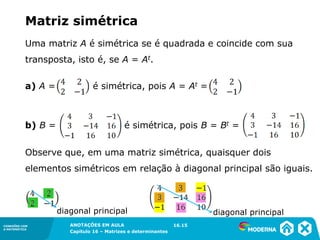 1.5CONEXÕES COM
A MATEMÁTICA
ANOTAÇÕES EM AULA
Capítulo 16 – Matrizes e determinantes
CONEXÕES COM
A MATEMÁTICA
ANOTAÇÕES EM AULA
Capítulo 16 – Matrizes e determinantes
Matriz simétrica
Uma matriz A é simétrica se é quadrada e coincide com sua
transposta, isto é, se A = At.
a) A = é simétrica, pois A = At =
b) B = é simétrica, pois B = Bt =
Observe que, em uma matriz simétrica, quaisquer dois
elementos simétricos em relação à diagonal principal são iguais.
diagonal principal diagonal principal
16.15
 