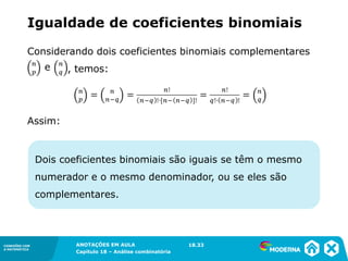 CONEXÕES COM
A MATEMÁTICA
ANOTAÇÕES EM AULA
Capítulo 18 – Análise combinatória
CONEXÕES COM
A MATEMÁTICA
ANOTAÇÕES EM AULA
Capítulo 18 – Análise combinatória
Dois coeficientes binomiais são iguais se têm o mesmo
numerador e o mesmo denominador, ou se eles são
complementares.
Considerando dois coeficientes binomiais complementares
, temos:
Assim:
Igualdade de coeficientes binomiais
18.33
 