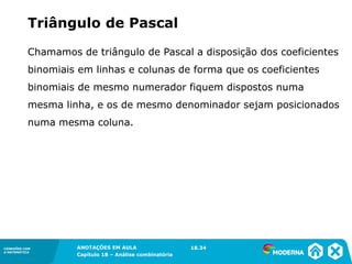 CONEXÕES COM
A MATEMÁTICA
ANOTAÇÕES EM AULA
Capítulo 18 – Análise combinatória
CONEXÕES COM
A MATEMÁTICA
ANOTAÇÕES EM AULA
Capítulo 18 – Análise combinatória
Chamamos de triângulo de Pascal a disposição dos coeficientes
binomiais em linhas e colunas de forma que os coeficientes
binomiais de mesmo numerador fiquem dispostos numa
mesma linha, e os de mesmo denominador sejam posicionados
numa mesma coluna.
Triângulo de Pascal
18.34
 