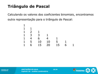 CONEXÕES COM
A MATEMÁTICA
ANOTAÇÕES EM AULA
Capítulo 18 – Análise combinatória
CONEXÕES COM
A MATEMÁTICA
ANOTAÇÕES EM AULA
Capítulo 18 – Análise combinatória
Calculando os valores dos coeficientes binomiais, encontramos
outra representação para o triângulo de Pascal:
Triângulo de Pascal
1
1 1
1 2 1
1 3 3 1
1 4 6 4 1
1 5 10 10 5 1
1 6 15 20 15 6 1
18.34
 