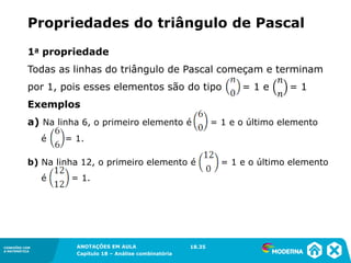 CONEXÕES COM
A MATEMÁTICA
ANOTAÇÕES EM AULA
Capítulo 18 – Análise combinatória
CONEXÕES COM
A MATEMÁTICA
ANOTAÇÕES EM AULA
Capítulo 18 – Análise combinatória
1a propriedade
Todas as linhas do triângulo de Pascal começam e terminam
por 1, pois esses elementos são do tipo = 1 e = 1
Exemplos
a) Na linha 6, o primeiro elemento é = 1 e o último elemento
é = 1.
b) Na linha 12, o primeiro elemento é = 1 e o último elemento
é = 1.
Propriedades do triângulo de Pascal
18.35
 