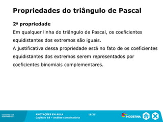 CONEXÕES COM
A MATEMÁTICA
ANOTAÇÕES EM AULA
Capítulo 18 – Análise combinatória
CONEXÕES COM
A MATEMÁTICA
ANOTAÇÕES EM AULA
Capítulo 18 – Análise combinatória
2a propriedade
Em qualquer linha do triângulo de Pascal, os coeficientes
equidistantes dos extremos são iguais.
A justificativa dessa propriedade está no fato de os coeficientes
equidistantes dos extremos serem representados por
coeficientes binomiais complementares.
Propriedades do triângulo de Pascal
18.35
 