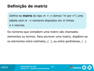 1.5CONEXÕES COM
A MATEMÁTICA
ANOTAÇÕES EM AULA
Capítulo 16 – Matrizes e determinantes
CONEXÕES COM
A MATEMÁTICA
ANOTAÇÕES EM AULA
Capítulo 16 – Matrizes e determinantes
16.1
Define-se matriz do tipo m × n (lemos “m por n”) uma
tabela com m ∙ n números dispostos em m linhas
e n colunas.
Os números que compõem uma matriz são chamados
elementos ou termos. Para escrever uma matriz, dispõem-se
os elementos entre colchetes, [ ], ou entre parênteses, ( ).
Definição de matriz
 