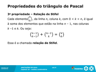CONEXÕES COM
A MATEMÁTICA
ANOTAÇÕES EM AULA
Capítulo 18 – Análise combinatória
CONEXÕES COM
A MATEMÁTICA
ANOTAÇÕES EM AULA
Capítulo 18 – Análise combinatória
3a propriedade – Relação de Stifel
Cada elemento , da linha n, coluna k, com 0 < k < n, é igual
à soma dos elementos que estão na linha n – 1, nas colunas
k –1 e k. Ou seja:
Essa é a chamada relação de Stifel.
Propriedades do triângulo de Pascal
18.37
 