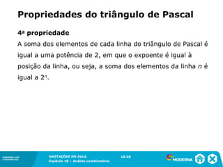 CONEXÕES COM
A MATEMÁTICA
ANOTAÇÕES EM AULA
Capítulo 18 – Análise combinatória
CONEXÕES COM
A MATEMÁTICA
ANOTAÇÕES EM AULA
Capítulo 18 – Análise combinatória
4a propriedade
A soma dos elementos de cada linha do triângulo de Pascal é
igual a uma potência de 2, em que o expoente é igual à
posição da linha, ou seja, a soma dos elementos da linha n é
igual a 2n.
Propriedades do triângulo de Pascal
18.38
 