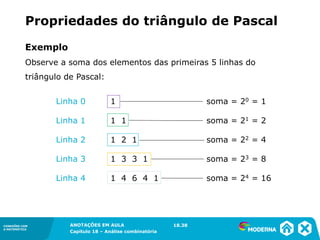 CONEXÕES COM
A MATEMÁTICA
ANOTAÇÕES EM AULA
Capítulo 18 – Análise combinatória
CONEXÕES COM
A MATEMÁTICA
ANOTAÇÕES EM AULA
Capítulo 18 – Análise combinatória
Exemplo
Observe a soma dos elementos das primeiras 5 linhas do
triângulo de Pascal:
Propriedades do triângulo de Pascal
Linha 0 1 soma = 20 = 1
Linha 1 1 1 soma = 21 = 2
Linha 2 1 2 1 soma = 22 = 4
Linha 3 1 3 3 1 soma = 23 = 8
Linha 4 1 4 6 4 1 soma = 24 = 16
18.38
 