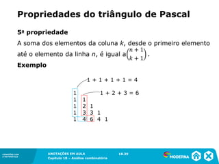 CONEXÕES COM
A MATEMÁTICA
ANOTAÇÕES EM AULA
Capítulo 18 – Análise combinatória
CONEXÕES COM
A MATEMÁTICA
ANOTAÇÕES EM AULA
Capítulo 18 – Análise combinatória
5a propriedade
A soma dos elementos da coluna k, desde o primeiro elemento
até o elemento da linha n, é igual a .
Exemplo
Propriedades do triângulo de Pascal
1 + 1 + 1 + 1 = 4
1 1 + 2 + 3 = 6
1 1
1 2 1
1 3 3 1
1 4 6 4 1
18.39
 