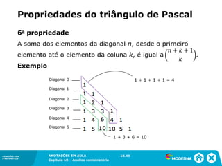 CONEXÕES COM
A MATEMÁTICA
ANOTAÇÕES EM AULA
Capítulo 18 – Análise combinatória
CONEXÕES COM
A MATEMÁTICA
ANOTAÇÕES EM AULA
Capítulo 18 – Análise combinatória
6a propriedade
A soma dos elementos da diagonal n, desde o primeiro
elemento até o elemento da coluna k, é igual a .
Exemplo
Propriedades do triângulo de Pascal
18.40
Diagonal 0
Diagonal 1
Diagonal 2
Diagonal 3
Diagonal 4
Diagonal 5
1 + 1 + 1 + 1 = 4
1 + 3 + 6 = 10
 