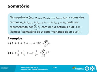 CONEXÕES COM
A MATEMÁTICA
ANOTAÇÕES EM AULA
Capítulo 18 – Análise combinatória
CONEXÕES COM
A MATEMÁTICA
ANOTAÇÕES EM AULA
Capítulo 18 – Análise combinatória
Na sequência (am, am+1, am+2, ..., an–1, an), a soma dos
termos am+ am+1 + am+2 + ... + an–1 + an pode ser
representada por com m e n naturais e m < n.
(lemos: “somatório de ai com i variando de m a n”).
Exemplos
a) 1 + 2 + 3 + ... + 100 =
b) 1 + + +...+ =
Somatório
18.41
 
