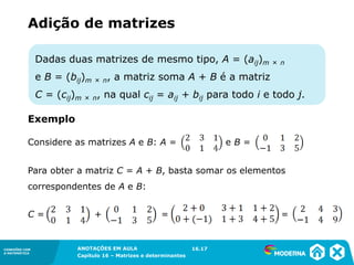 1.5CONEXÕES COM
A MATEMÁTICA
ANOTAÇÕES EM AULA
Capítulo 16 – Matrizes e determinantes
CONEXÕES COM
A MATEMÁTICA
ANOTAÇÕES EM AULA
Capítulo 16 – Matrizes e determinantes
Dadas duas matrizes de mesmo tipo, A = (aij)m × n
e B = (bij)m × n, a matriz soma A + B é a matriz
C = (cij)m × n, na qual cij = aij + bij para todo i e todo j.
Adição de matrizes
Considere as matrizes A e B: A = e B =
Para obter a matriz C = A + B, basta somar os elementos
correspondentes de A e B:
C = + = =
16.17
Exemplo
 