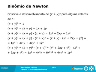CONEXÕES COM
A MATEMÁTICA
ANOTAÇÕES EM AULA
Capítulo 18 – Análise combinatória
CONEXÕES COM
A MATEMÁTICA
ANOTAÇÕES EM AULA
Capítulo 18 – Análise combinatória
Observe o desenvolvimento de (x + y)n para alguns valores
de n:
(x + y)0 = 1
(x + y)1 = (x + y) = 1x + 1y
(x + y)2 = (x + y) ∙ (x + y) = 1x2 + 2xy + 1y2
(x + y)3 = (x + y) ∙ (x + y)2 = (x + y) ∙ (x2 + 2xy + y2) =
= 1x3 + 3x2y + 3xy2 + 1y3
(x + y)4 = (x + y)2 ∙ (x + y)2= (x2 + 2xy + y2) ∙ (x2 +
+ 2xy + y2) = 1x4 + 4x3y + 6x2y2 + 4xy3 + 1y4
Binômio de Newton
18.45
 
