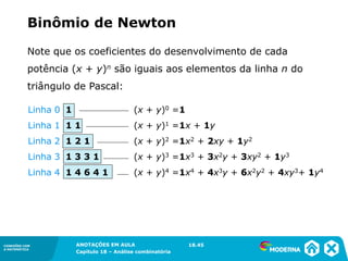 CONEXÕES COM
A MATEMÁTICA
ANOTAÇÕES EM AULA
Capítulo 18 – Análise combinatória
CONEXÕES COM
A MATEMÁTICA
ANOTAÇÕES EM AULA
Capítulo 18 – Análise combinatória
Note que os coeficientes do desenvolvimento de cada
potência (x + y)n são iguais aos elementos da linha n do
triângulo de Pascal:
Binômio de Newton
Linha 0 1 (x + y)0 =1
Linha 1 1 1 (x + y)1 =1x + 1y
Linha 2 1 2 1 (x + y)2 =1x2 + 2xy + 1y2
Linha 3 1 3 3 1 (x + y)3 =1x3 + 3x2y + 3xy2 + 1y3
Linha 4 1 4 6 4 1 (x + y)4 =1x4 + 4x3y + 6x2y2 + 4xy3+ 1y4
18.45
 