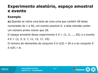 CONEXÕES COM
A MATEMÁTICA
ANOTAÇÕES EM AULA
Capítulo 19 – Probabilidade
CONEXÕES COM
A MATEMÁTICA
Exemplo
a) Quando se retira uma bola de uma urna que contém 50 bolas
numeradas de 1 a 50, um evento possível é: a bola retirada conter
um número primo menor que 20.
O espaço amostral desse experimento é S = {1, 2, ..., 50} e o evento
é E = {2, 3, 5, 7, 11, 13, 17, 19}.
O número de elementos do conjunto S é n(S) = 50 e o do conjunto E
é n(E) = 8.
19.1
Experimento aleatório, espaço amostral
e evento
 
