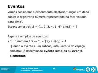 CONEXÕES COM
A MATEMÁTICA
ANOTAÇÕES EM AULA
Capítulo 19 – Probabilidade
CONEXÕES COM
A MATEMÁTICA
Vamos considerar o experimento aleatório “lançar um dado
cúbico e registrar o número representado na face voltada
para cima”.
Espaço amostral: S = {1, 2, 3, 4, 5, 6} e n(S) = 6
Alguns exemplos de eventos:
▪ E1: o número é 5 → E1 = {5} e n(E1) = 1
Quando o evento é um subconjunto unitário do espaço
amostral, é denominado evento simples ou evento
elementar.
Eventos
19.2
 