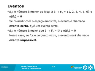 CONEXÕES COM
A MATEMÁTICA
ANOTAÇÕES EM AULA
Capítulo 19 – Probabilidade
CONEXÕES COM
A MATEMÁTICA
▪ E2: o número é menor ou igual a 6 → E2 = {1, 2, 3, 4, 5, 6} e
n(E2) = 6
Se coincidir com o espaço amostral, o evento é chamado
evento certo. E2 é um evento certo.
▪ E3: o número é maior que 6 → E3 =  e n(E3) = 0
Nesse caso, se for o conjunto vazio, o evento será chamado
evento impossível.
19.2
Eventos
 