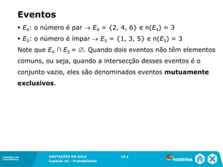 CONEXÕES COM
A MATEMÁTICA
ANOTAÇÕES EM AULA
Capítulo 19 – Probabilidade
CONEXÕES COM
A MATEMÁTICA
▪ E4: o número é par → E4 = {2, 4, 6} e n(E4) = 3
▪ E5: o número é ímpar → E5 = {1, 3, 5} e n(E5) = 3
Note que E4 ∩ E5 = . Quando dois eventos não têm elementos
comuns, ou seja, quando a intersecção desses eventos é o
conjunto vazio, eles são denominados eventos mutuamente
exclusivos.
19.2
Eventos
 