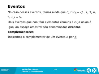 CONEXÕES COM
A MATEMÁTICA
ANOTAÇÕES EM AULA
Capítulo 19 – Probabilidade
CONEXÕES COM
A MATEMÁTICA
No caso desses eventos, temos ainda que E4 ∩ E5 = {1, 2, 3, 4,
5, 6} = S.
Dois eventos que não têm elementos comuns e cuja união é
igual ao espaço amostral são denominados eventos
complementares.
Indicamos o complementar de um evento E por E.
19.2
Eventos
 