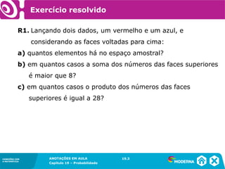 CONEXÕES COM
A MATEMÁTICA
ANOTAÇÕES EM AULA
Capítulo 19 – Probabilidade
CONEXÕES COM
A MATEMÁTICA
Exercício resolvido
R1. Lançando dois dados, um vermelho e um azul, e
considerando as faces voltadas para cima:
a) quantos elementos há no espaço amostral?
b) em quantos casos a soma dos números das faces superiores
é maior que 8?
c) em quantos casos o produto dos números das faces
superiores é igual a 28?
19.3
 