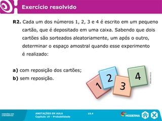 CONEXÕES COM
A MATEMÁTICA
ANOTAÇÕES EM AULA
Capítulo 19 – Probabilidade
CONEXÕES COM
A MATEMÁTICA
R2. Cada um dos números 1, 2, 3 e 4 é escrito em um pequeno
cartão, que é depositado em uma caixa. Sabendo que dois
cartões são sorteados aleatoriamente, um após o outro,
determinar o espaço amostral quando esse experimento
é realizado:
a) com reposição dos cartões;
b) sem reposição.
19.4
Exercício resolvido
ADILSONSECCO
 