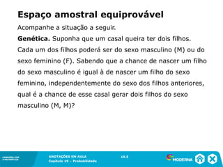 CONEXÕES COM
A MATEMÁTICA
ANOTAÇÕES EM AULA
Capítulo 19 – Probabilidade
CONEXÕES COM
A MATEMÁTICA
Acompanhe a situação a seguir.
Genética. Suponha que um casal queira ter dois filhos.
Cada um dos filhos poderá ser do sexo masculino (M) ou do
sexo feminino (F). Sabendo que a chance de nascer um filho
do sexo masculino é igual à de nascer um filho do sexo
feminino, independentemente do sexo dos filhos anteriores,
qual é a chance de esse casal gerar dois filhos do sexo
masculino (M, M)?
Espaço amostral equiprovável
19.5
 