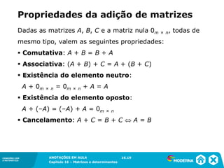 1.5CONEXÕES COM
A MATEMÁTICA
ANOTAÇÕES EM AULA
Capítulo 16 – Matrizes e determinantes
CONEXÕES COM
A MATEMÁTICA
ANOTAÇÕES EM AULA
Capítulo 16 – Matrizes e determinantes
Propriedades da adição de matrizes
Dadas as matrizes A, B, C e a matriz nula 0m × n, todas de
mesmo tipo, valem as seguintes propriedades:
▪ Comutativa: A + B = B + A
▪ Associativa: (A + B) + C = A + (B + C)
▪ Existência do elemento neutro:
A + 0m × n = 0m × n + A = A
▪ Existência do elemento oposto:
A + (–A) = (–A) + A = 0m × n
▪ Cancelamento: A + C = B + C  A = B
16.19
 