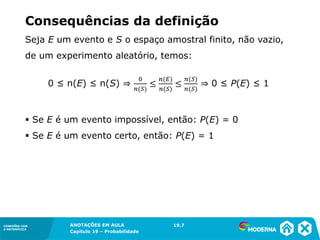 CONEXÕES COM
A MATEMÁTICA
ANOTAÇÕES EM AULA
Capítulo 19 – Probabilidade
CONEXÕES COM
A MATEMÁTICA
Seja E um evento e S o espaço amostral finito, não vazio,
de um experimento aleatório, temos:
▪ Se E é um evento impossível, então: P(E) = 0
▪ Se E é um evento certo, então: P(E) = 1
Consequências da definição
19.7
 
