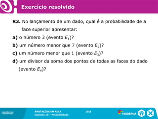 CONEXÕES COM
A MATEMÁTICA
ANOTAÇÕES EM AULA
Capítulo 19 – Probabilidade
CONEXÕES COM
A MATEMÁTICA
R3. No lançamento de um dado, qual é a probabilidade de a
face superior apresentar:
a) o número 3 (evento E1)?
b) um número menor que 7 (evento E2)?
c) um número menor que 1 (evento E3)?
d) um divisor da soma dos pontos de todas as faces do dado
(evento E4)?
19.8
Exercício resolvido
 