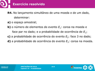 CONEXÕES COM
A MATEMÁTICA
ANOTAÇÕES EM AULA
Capítulo 19 – Probabilidade
CONEXÕES COM
A MATEMÁTICA
R4. No lançamento simultâneo de uma moeda e de um dado,
determinar:
a) o espaço amostral;
b) o número de elementos do evento E1: coroa na moeda e
face par no dado; e a probabilidade de ocorrência de E1;
c) a probabilidade de ocorrência do evento E2: face 3 no dado;
d) a probabilidade de ocorrência do evento E3: coroa na moeda.
19.9
Exercício resolvido
 