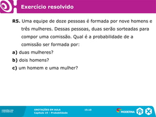 CONEXÕES COM
A MATEMÁTICA
ANOTAÇÕES EM AULA
Capítulo 19 – Probabilidade
CONEXÕES COM
A MATEMÁTICA
R5. Uma equipe de doze pessoas é formada por nove homens e
três mulheres. Dessas pessoas, duas serão sorteadas para
compor uma comissão. Qual é a probabilidade de a
comissão ser formada por:
a) duas mulheres?
b) dois homens?
c) um homem e uma mulher?
19.10
Exercício resolvido
 