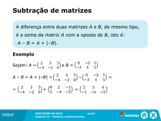 1.5CONEXÕES COM
A MATEMÁTICA
ANOTAÇÕES EM AULA
Capítulo 16 – Matrizes e determinantes
CONEXÕES COM
A MATEMÁTICA
ANOTAÇÕES EM AULA
Capítulo 16 – Matrizes e determinantes
A diferença entre duas matrizes A e B, de mesmo tipo,
é a soma da matriz A com a oposta de B, isto é:
A – B = A + (–B).
Subtração de matrizes
Sejam: A = e B =
A – B = A + (–B) = – =
= + =
16.20
Exemplo
 