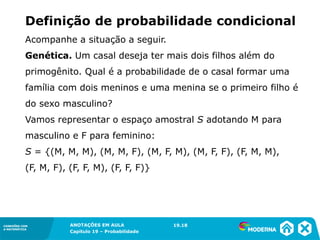 CONEXÕES COM
A MATEMÁTICA
ANOTAÇÕES EM AULA
Capítulo 19 – Probabilidade
CONEXÕES COM
A MATEMÁTICA
Acompanhe a situação a seguir.
Genética. Um casal deseja ter mais dois filhos além do
primogênito. Qual é a probabilidade de o casal formar uma
família com dois meninos e uma menina se o primeiro filho é
do sexo masculino?
Vamos representar o espaço amostral S adotando M para
masculino e F para feminino:
S = {(M, M, M), (M, M, F), (M, F, M), (M, F, F), (F, M, M),
(F, M, F), (F, F, M), (F, F, F)}
Definição de probabilidade condicional
19.18
 