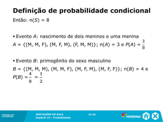CONEXÕES COM
A MATEMÁTICA
ANOTAÇÕES EM AULA
Capítulo 19 – Probabilidade
CONEXÕES COM
A MATEMÁTICA
Então: n(S) = 8
▪ Evento A: nascimento de dois meninos e uma menina
A = {(M, M, F), (M, F, M), (F, M, M)}; n(A) = 3 e P(A) =
▪ Evento B: primogênito do sexo masculino
B = {(M, M, M), (M, M, F), (M, F, M), (M, F, F)}; n(B) = 4 e
P(B) = =
19.18
Definição de probabilidade condicional
 