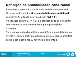 CONEXÕES COM
A MATEMÁTICA
ANOTAÇÕES EM AULA
Capítulo 19 – Probabilidade
CONEXÕES COM
A MATEMÁTICA
Indicamos o evento A, condicionado ao fato de o evento B
já ter ocorrido, por A / B, e a probabilidade condicional
de ocorrer A, já tendo ocorrido B, por P(A / B).
Na situação anterior, P(A / B) é a probabilidade de o casal ter
dois meninos e uma menina dado que o primogênito
é menino.
Note que o evento B modifica a condição e a probabilidade do
evento A, pois, a partir da ocorrência de B, o espaço amostral
passa a ser o conjunto B, não mais o conjunto S.
19.18
Definição de probabilidade condicional
 