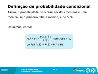 CONEXÕES COM
A MATEMÁTICA
ANOTAÇÕES EM AULA
Capítulo 19 – Probabilidade
CONEXÕES COM
A MATEMÁTICA
Assim, a probabilidade de o casal ter dois meninos e uma
menina, se o primeiro filho é menino, é de 50%.
Definimos, então:
19.18
P(A / B) = , com P(B) > 0,
ou P(A ∩ B) = P(B) ∙ P(A / B)
Definição de probabilidade condicional
 