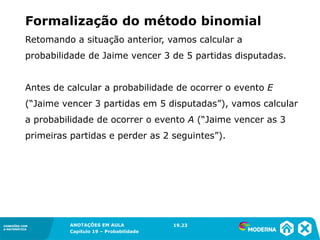 CONEXÕES COM
A MATEMÁTICA
ANOTAÇÕES EM AULA
Capítulo 19 – Probabilidade
CONEXÕES COM
A MATEMÁTICA
Retomando a situação anterior, vamos calcular a
probabilidade de Jaime vencer 3 de 5 partidas disputadas.
Antes de calcular a probabilidade de ocorrer o evento E
(“Jaime vencer 3 partidas em 5 disputadas”), vamos calcular
a probabilidade de ocorrer o evento A (“Jaime vencer as 3
primeiras partidas e perder as 2 seguintes”).
Formalização do método binomial
19.23
 