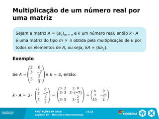 1.5CONEXÕES COM
A MATEMÁTICA
ANOTAÇÕES EM AULA
Capítulo 16 – Matrizes e determinantes
CONEXÕES COM
A MATEMÁTICA
ANOTAÇÕES EM AULA
Capítulo 16 – Matrizes e determinantes
Sejam a matriz A = (aij)m × n e k um número real, então k ∙ A
é uma matriz do tipo m × n obtida pela multiplicação de k por
todos os elementos de A, ou seja, kA = (kaij).
Multiplicação de um número real por
uma matriz
Se A = e k = 3, então:
k ∙ A = 3 ⋅ = =
16.22
Exemplo
 